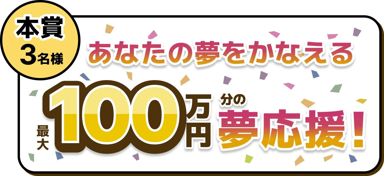 本賞 3名様 あなたの夢をかなえる 最大100万円分の夢応援！
